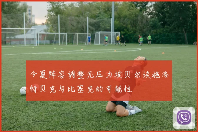 今夏阵容调整无压力埃贝尔谈施洛特贝克与比塞克的可能性