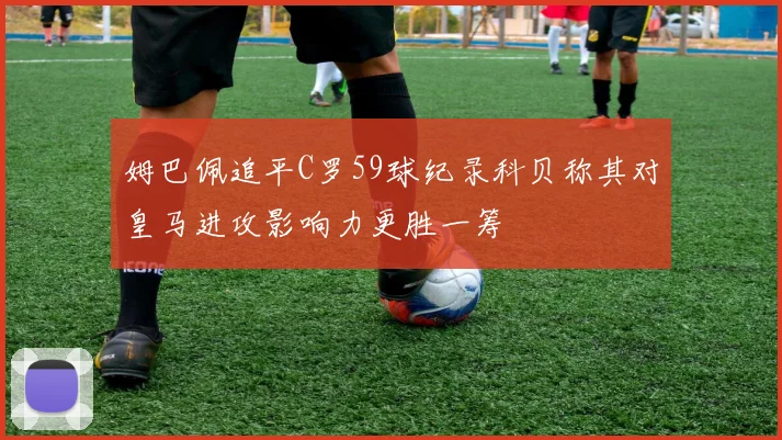 姆巴佩追平C罗59球纪录科贝称其对皇马进攻影响力更胜一筹