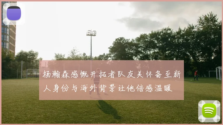 杨瀚森感慨开拓者队友关怀备至新人身份与海外背景让他倍感温暖