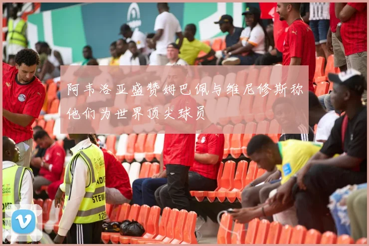阿韦洛亚盛赞姆巴佩与维尼修斯称他们为世界顶尖球员