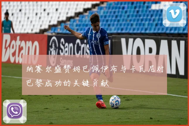 纳赛尔盛赞姆巴佩伊布与卡瓦尼对巴黎成功的关键贡献