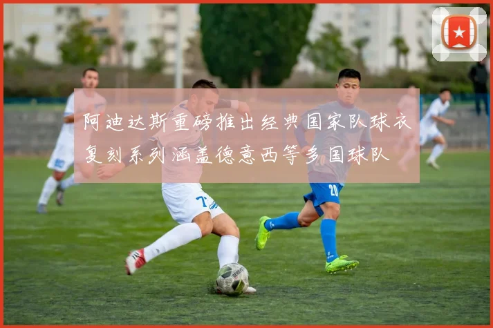 阿迪达斯重磅推出经典国家队球衣复刻系列涵盖德意西等多国球队