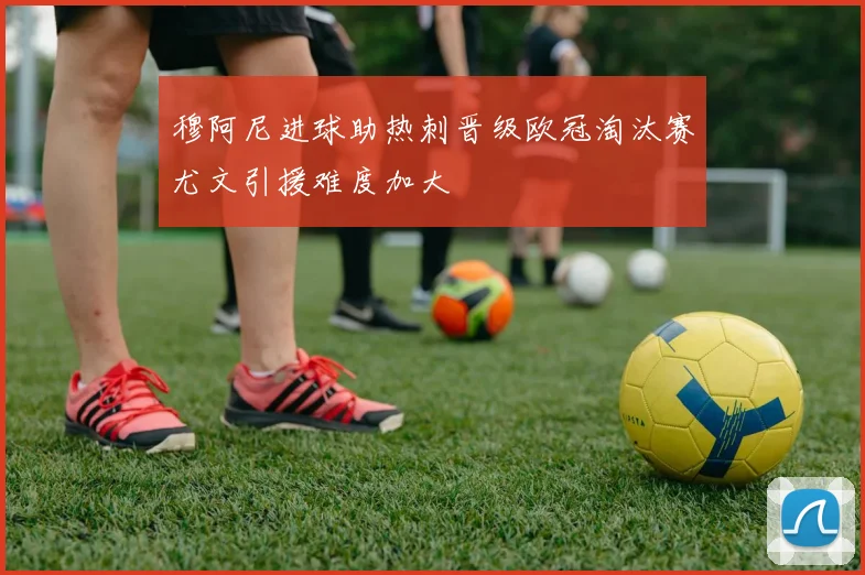 穆阿尼进球助热刺晋级欧冠淘汰赛尤文引援难度加大