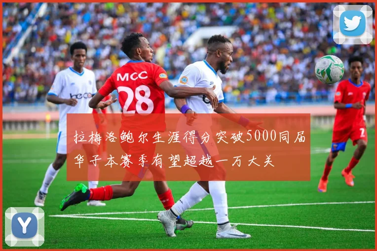 拉梅洛鲍尔生涯得分突破5000同届华子本赛季有望超越一万大关