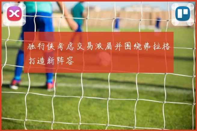 独行侠考虑交易浓眉并围绕弗拉格打造新阵容
