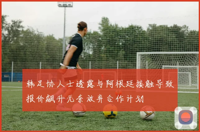 韩足协人士透露与阿根廷接触导致报价飙升无奈放弃合作计划