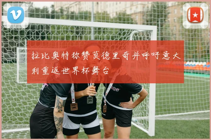 拉比奥特称赞莫德里奇并呼吁意大利重返世界杯舞台