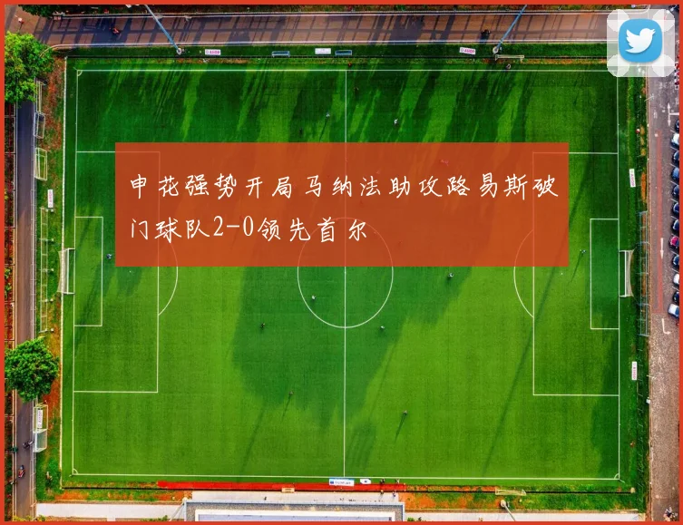 申花强势开局马纳法助攻路易斯破门球队2-0领先首尔