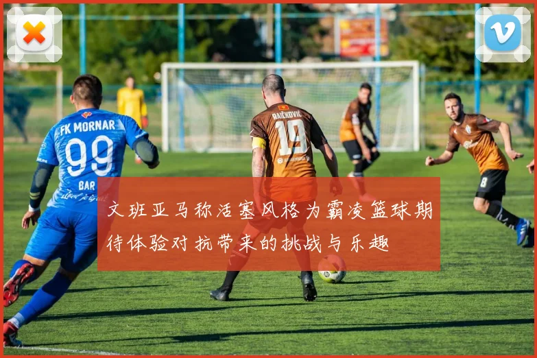 文班亚马称活塞风格为霸凌篮球期待体验对抗带来的挑战与乐趣