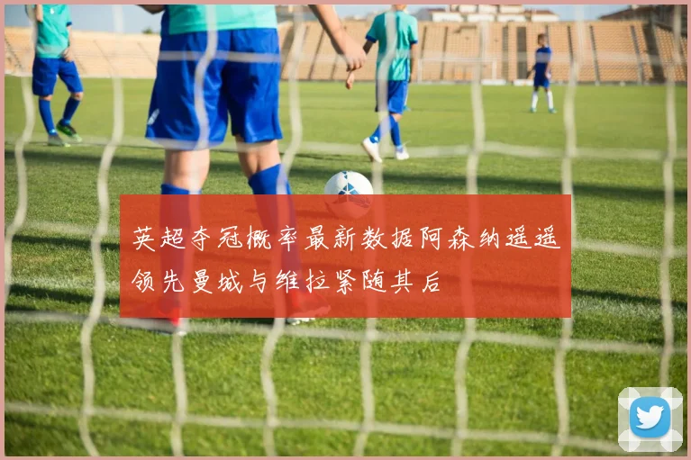 英超夺冠概率最新数据阿森纳遥遥领先曼城与维拉紧随其后