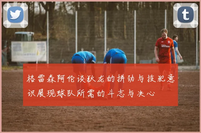 格雷森阿伦谈狄龙的拼劲与技犯意识展现球队所需的斗志与决心