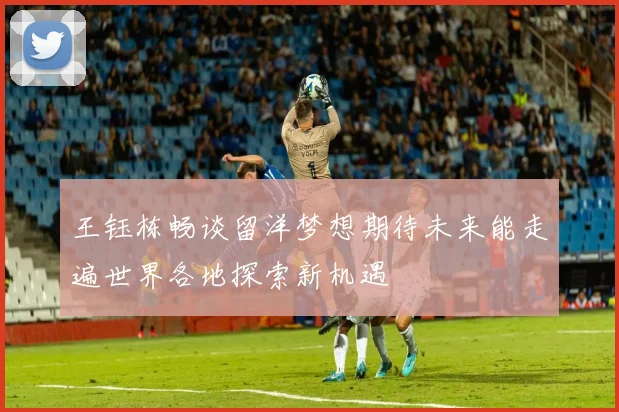 王钰栋畅谈留洋梦想期待未来能走遍世界各地探索新机遇