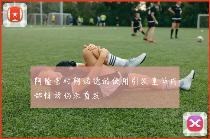 阿隆索对阿诺德的使用引发皇马内部惊讶仍未首发