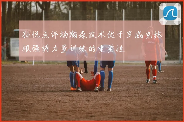 孙悦点评杨瀚森技术优于罗威克林根强调力量训练的重要性