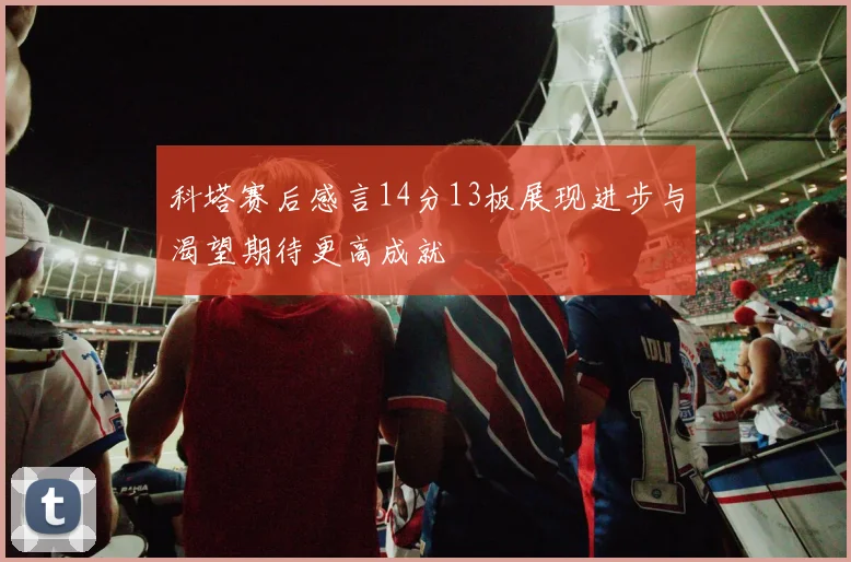 科塔赛后感言14分13板展现进步与渴望期待更高成就