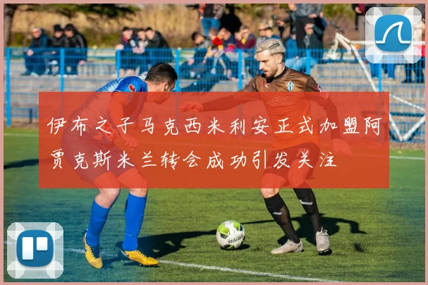 伊布之子马克西米利安正式加盟阿贾克斯米兰转会成功引发关注