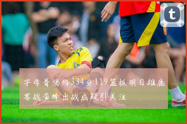 字母哥场均334分119篮板明日雄鹿客战黄蜂出战成疑引关注