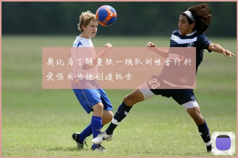 奥比马丁随曼联一线队训练舍什科受伤或为他创造机会