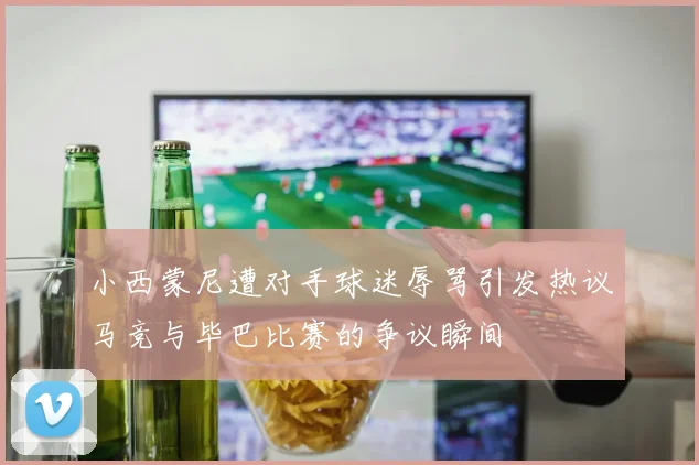 小西蒙尼遭对手球迷辱骂引发热议马竞与毕巴比赛的争议瞬间