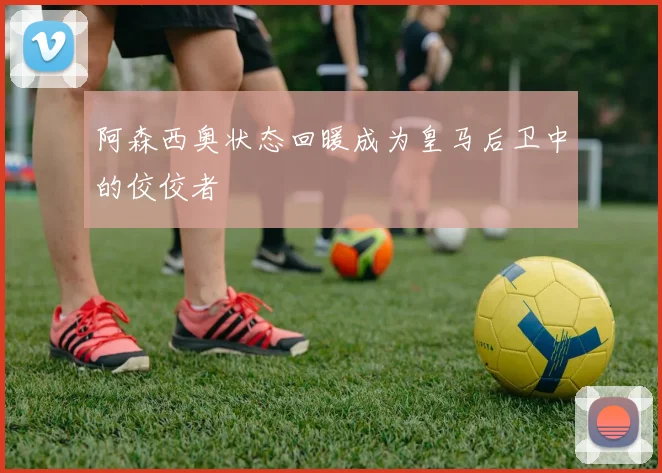 阿森西奥状态回暖成为皇马后卫中的佼佼者