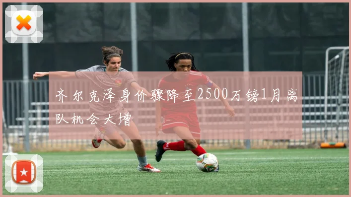 齐尔克泽身价骤降至2500万镑1月离队机会大增