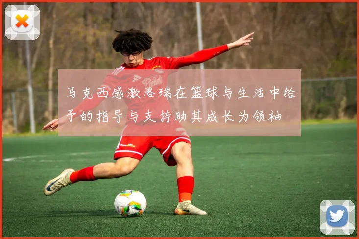 马克西感激洛瑞在篮球与生活中给予的指导与支持助其成长为领袖