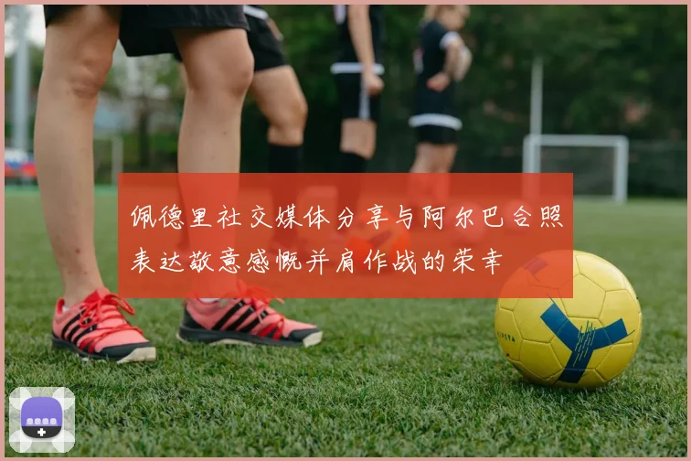 佩德里社交媒体分享与阿尔巴合照表达敬意感慨并肩作战的荣幸