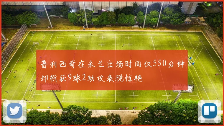 普利西奇在米兰出场时间仅550分钟却斩获9球2助攻表现惊艳